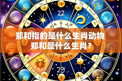 郑和指的是什么生肖动物 郑和是什么生肖?