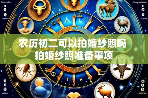 农历初二可以拍婚纱照吗 拍婚纱照准备事项