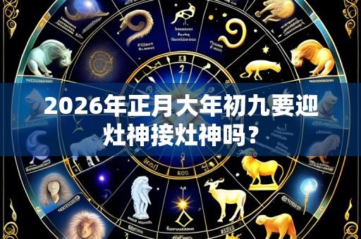 2026年正月大年初九要迎灶神接灶神吗?