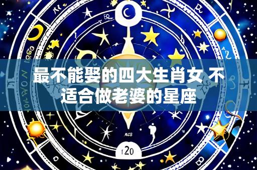最不能娶的四大生肖女 不适合做老婆的星座