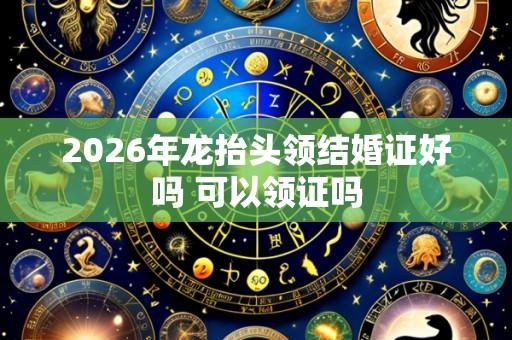 2026年龙抬头领结婚证好吗 可以领证吗