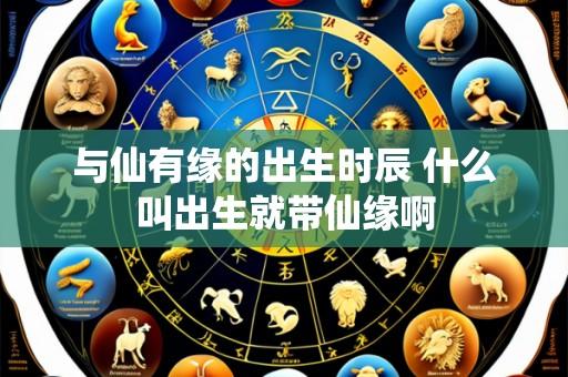 与仙有缘的出生时辰 什么叫出生就带仙缘啊