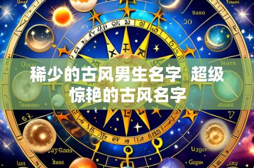 稀少的古风男生名字 超级惊艳的古风名字