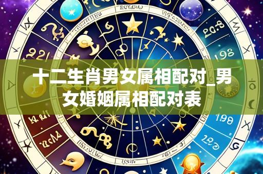 十二生肖男女属相配对_男女婚姻属相配对表