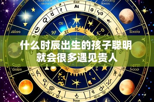 什么时辰出生的孩子聪明 就会很多遇见贵人