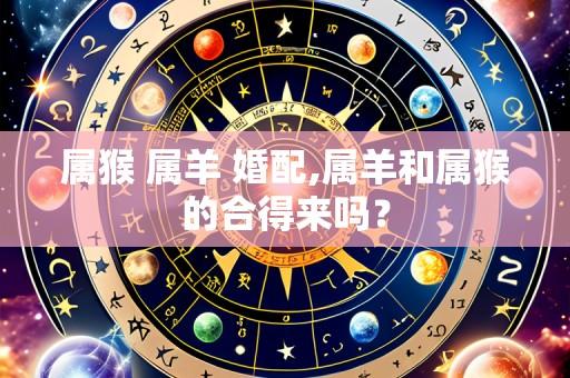 属猴 属羊 婚配,属羊和属猴的合得来吗?