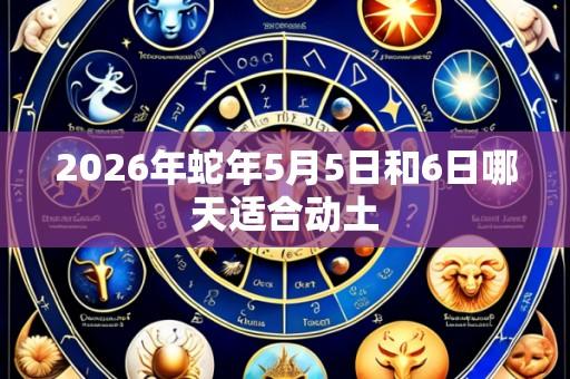 2026年蛇年5月5日和6日哪天适合动土