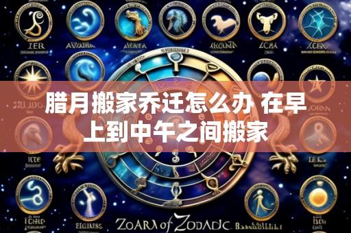 腊月搬家乔迁怎么办 在早上到中午之间搬家
