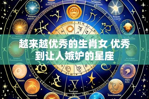 越来越优秀的生肖女 优秀到让人嫉妒的星座