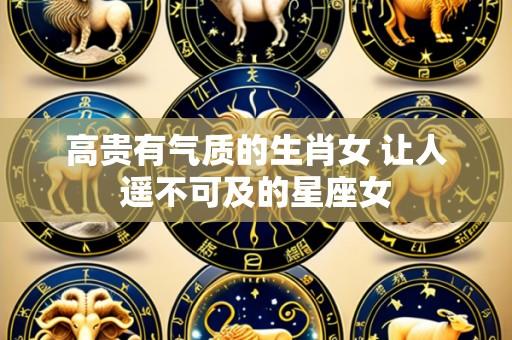高贵有气质的生肖女 让人遥不可及的星座女