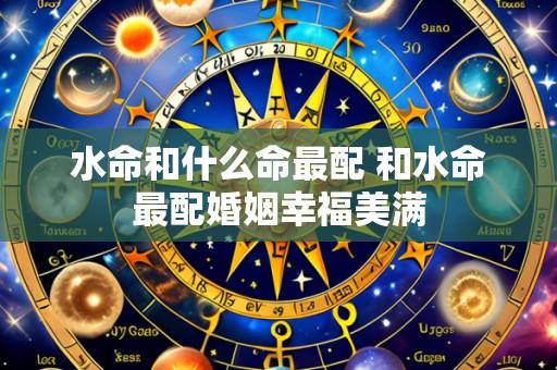 水命和什么命最配 和水命最配婚姻幸福美满