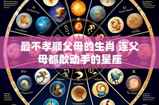 最不孝顺父母的生肖 连父母都敢动手的星座