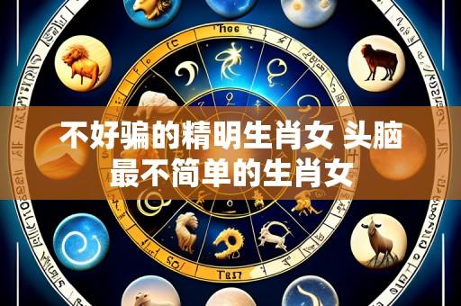 不好骗的精明生肖女 头脑最不简单的生肖女