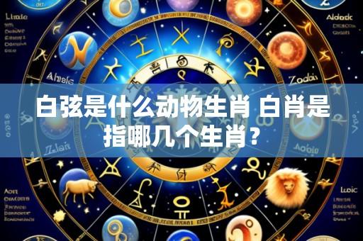 白弦是什么动物生肖 白肖是指哪几个生肖？