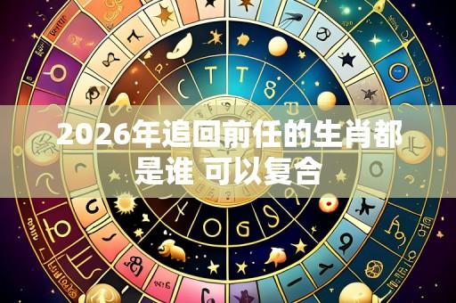 2026年追回前任的生肖都是谁 可以复合