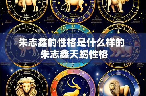 朱志鑫的性格是什么样的 朱志鑫天蝎性格