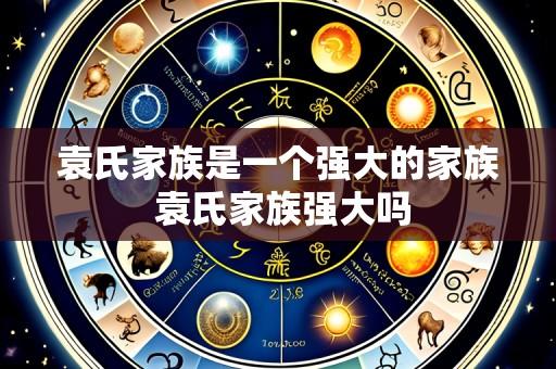 袁氏家族是一个强大的家族 袁氏家族强大吗