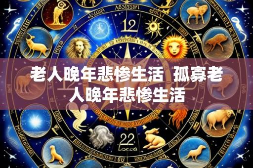 老人晚年悲惨生活  孤寡老人晚年悲惨生活