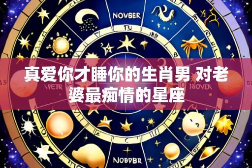 真爱你才睡你的生肖男 对老婆最痴情的星座