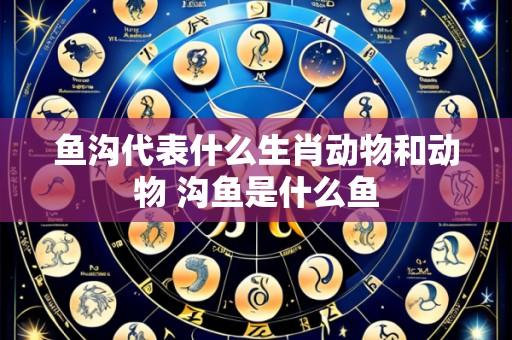 鱼沟代表什么生肖动物和动物 沟鱼是什么鱼