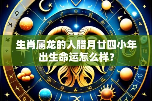 生肖属龙的人腊月廿四小年出生命运怎么样?