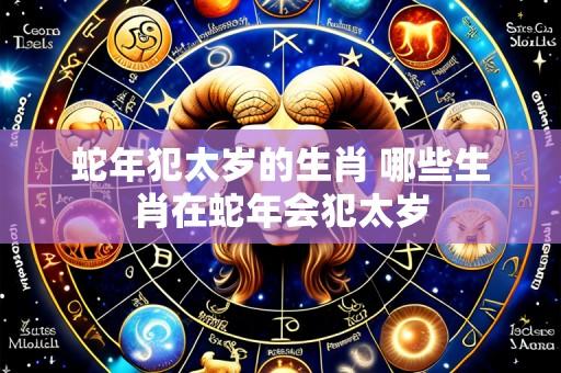 蛇年犯太岁的生肖 哪些生肖在蛇年会犯太岁