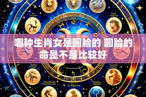 哪种生肖女是圆脸的 圆脸的命是不是比较好