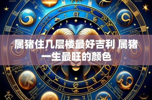 属猪住几层楼最好吉利 属猪一生最旺的颜色