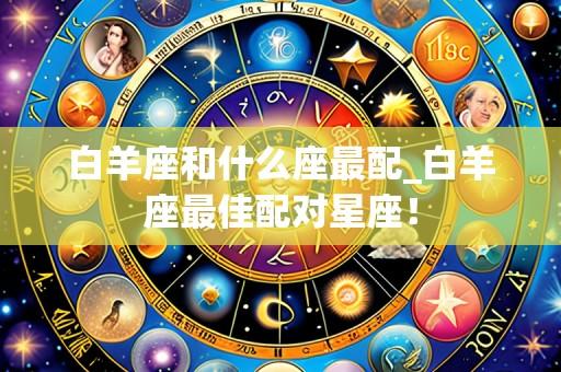 白羊座和什么座最配_白羊座最佳配对星座！