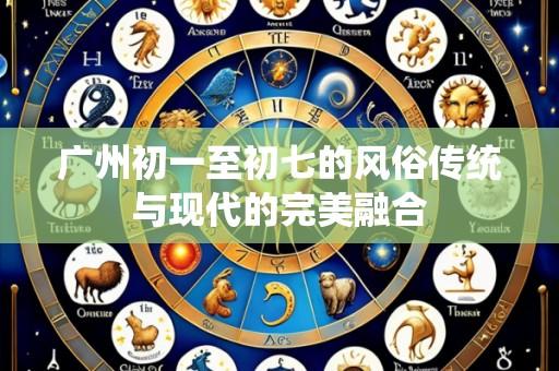 广州初一至初七的风俗传统与现代的完美融合