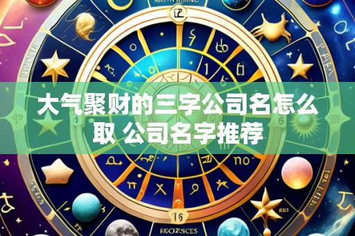 大气聚财的三字公司名怎么取 公司名字推荐