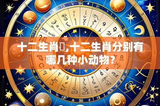 十二生肖購,十二生肖分别有哪几种小动物？