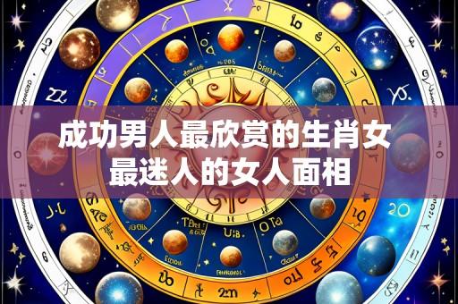 成功男人最欣赏的生肖女 最迷人的女人面相