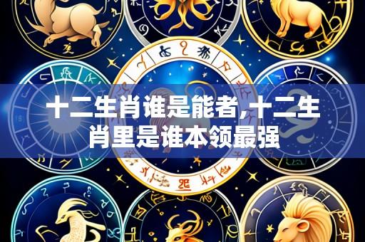十二生肖谁是能者,十二生肖里是谁本领最强