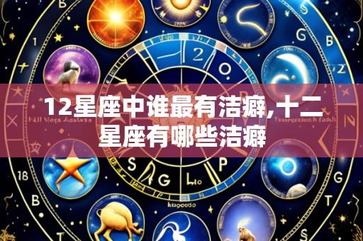 12星座中谁最有洁癖,十二星座有哪些洁癖