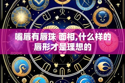 嘴唇有唇珠 面相,什么样的唇形才是理想的
