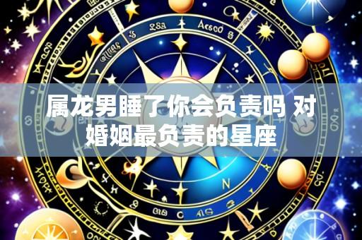属龙男睡了你会负责吗 对婚姻最负责的星座