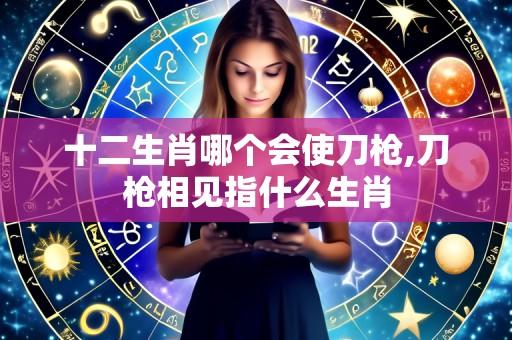 十二生肖哪个会使刀枪,刀枪相见指什么生肖