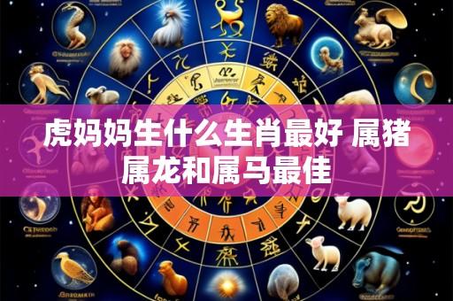 虎妈妈生什么生肖最好 属猪属龙和属马最佳