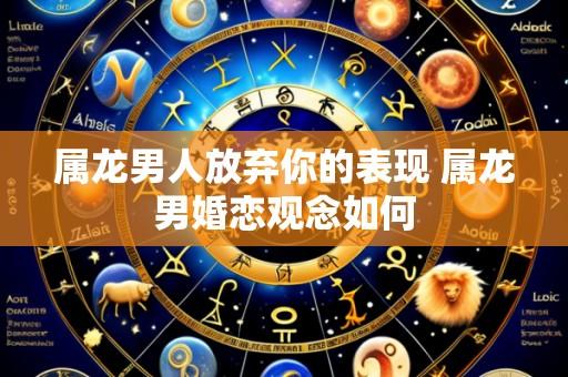 属龙男人放弃你的表现 属龙男婚恋观念如何