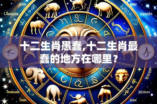 十二生肖愚蠢,十二生肖最蠢的地方在哪里？