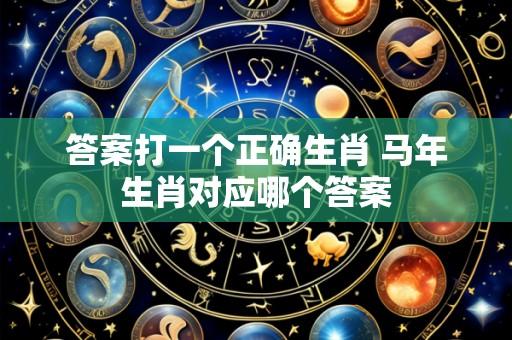 答案打一个正确生肖 马年生肖对应哪个答案
