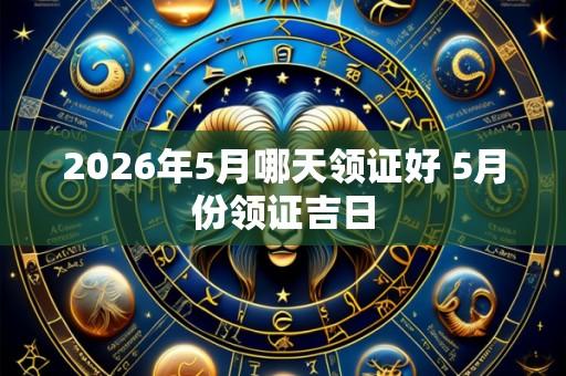 2026年5月哪天领证好 5月份领证吉日