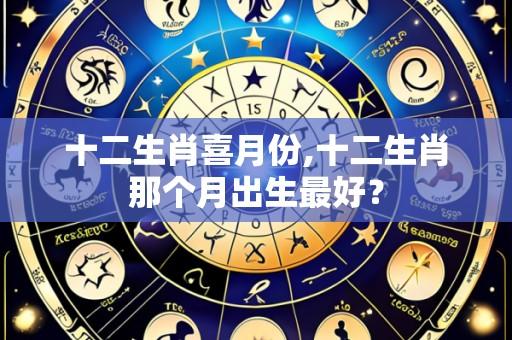 十二生肖喜月份,十二生肖那个月出生最好?