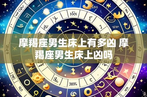 摩羯座男生床上有多凶 摩羯座男生床上凶吗