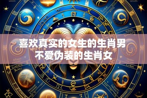 喜欢真实的女生的生肖男 不爱伪装的生肖女