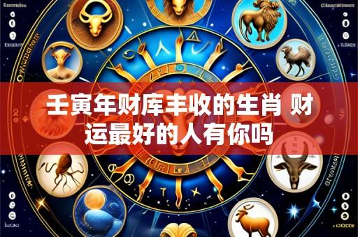 壬寅年财库丰收的生肖 财运最好的人有你吗
