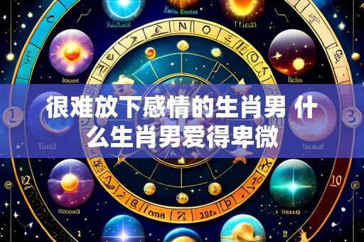 很难放下感情的生肖男 什么生肖男爱得卑微