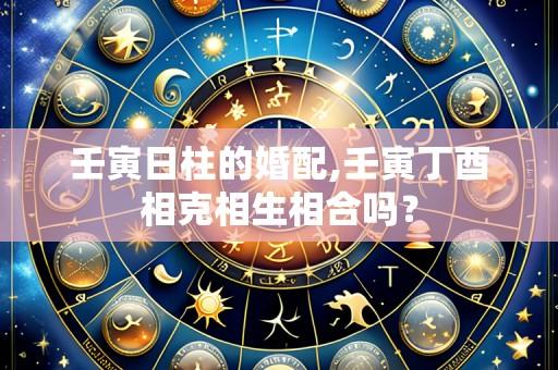 壬寅日柱的婚配,壬寅丁酉相克相生相合吗?