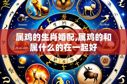 属鸡的生肖婚配,属鸡的和属什么的在一起好